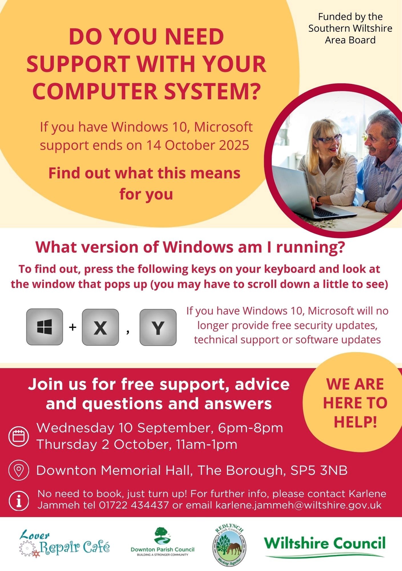 Poster Do You Need Support With Your Computer System? If you have Windows 10, Microsoft support ends on 14 October 2025. If you have Windows 10, Microsoft will no longer provide free security updates, technical support or software updates. Find out what this means for you. What version of Windows am I running? To find out, press the following keys on your keyboard and look at the window that pops up (you may have to scroll down a little to see). [Windows Key]+[X], [Y] We are here to help! Join us for free support, advice and questions and answers. Wednesday 10 September, 6pm-8pm Thursday 2 October, 11am-1pm Downton Memorial Hall, The Borough, SP5 3NB No need to book, just turn up! For further info, please contact Karlene Jammeh tel. 01722 434437 or email karlene.jammeh@wiltshire.gov.uk Funded by the Southern Wiltshire Area Board Supported by Lover Repair Café, Downton Parish Council, Redlynch Parish Council